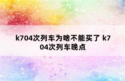 k704次列车为啥不能买了 k704次列车晚点